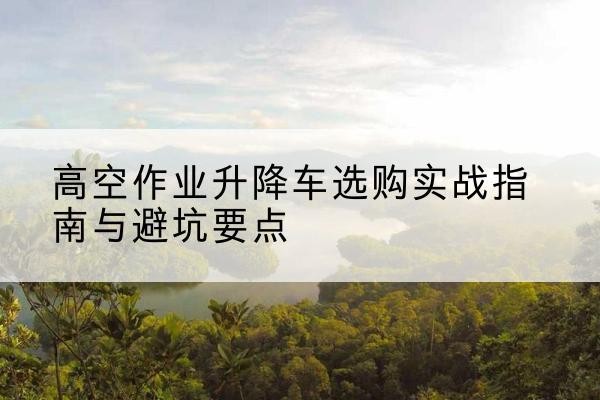 道县升降车怎么选-高空作业升降车选购实战指南与避坑要点