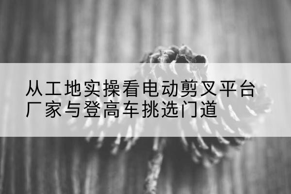 道县电动剪叉升降平台厂家-从工地实操看电动剪叉平台厂家与登高车挑选门道