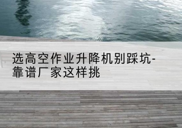 道县剪叉式升降机厂家-选高空作业升降机别踩坑-靠谱厂家这样挑