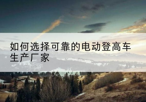 道县电动登高车厂家-如何选择可靠的电动登高车生产厂家