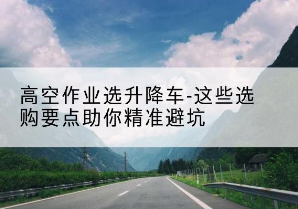 道县升降车厂家-高空作业选升降车-这些选购要点助你*避坑