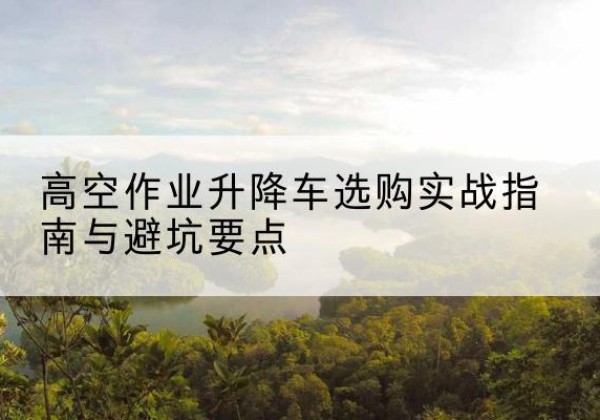 道县升降车怎么选-高空作业升降车选购实战指南与避坑要点