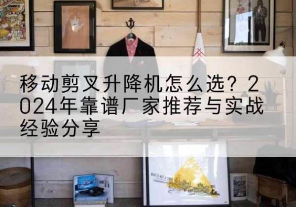 道县升降平台厂家推荐-移动剪叉升降机怎么选？2024年靠谱厂家推荐与实战经验分享